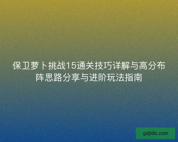 保卫萝卜挑战15通关技巧详解与高分布阵思路分享与进阶玩法指南