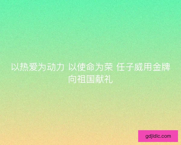 以热爱为动力 以使命为荣 任子威用金牌向祖国献礼