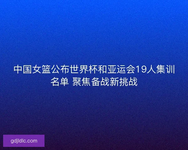 中国女篮公布世界杯和亚运会19人集训名单 聚焦备战新挑战