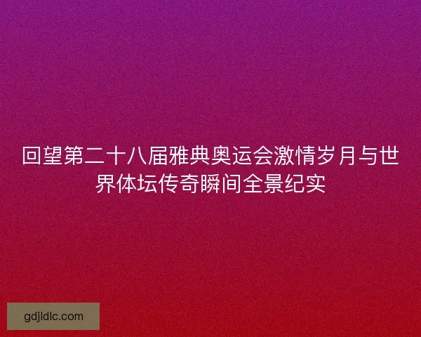 回望第二十八届雅典奥运会激情岁月与世界体坛传奇瞬间全景纪实