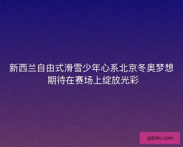 新西兰自由式滑雪少年心系北京冬奥梦想 期待在赛场上绽放光彩