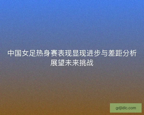 中国女足热身赛表现显现进步与差距分析展望未来挑战