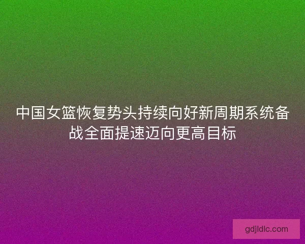 中国女篮恢复势头持续向好新周期系统备战全面提速迈向更高目标