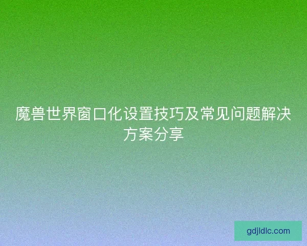 魔兽世界窗口化设置技巧及常见问题解决方案分享