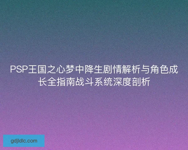 PSP王国之心梦中降生剧情解析与角色成长全指南战斗系统深度剖析