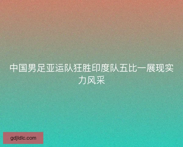 中国男足亚运队狂胜印度队五比一展现实力风采