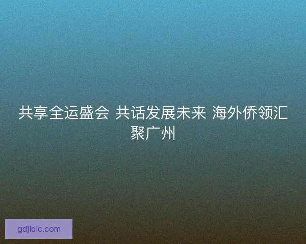 共享全运盛会 共话发展未来 海外侨领汇聚广州